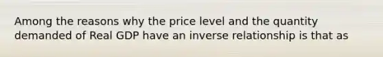 Among the reasons why the price level and the quantity demanded of Real GDP have an inverse relationship is that as