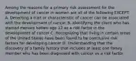 Among the reasons for a primary risk assessment for the development of cancer in women are all of the following EXCEPT: A. Detecting a trait or characteristic of cancer can be associated with the development of cancer B. Identifying the client who has started menses before age 12 as a risk factor in the development of cancer C. Recognizing that living in certain areas of the United States have been found to be conclusive risk factors for developing cancer D. Understanding that the discovery of a family history that includes at least one family member who has been diagnosed with cancer as a risk factor