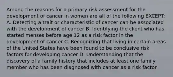 Among the reasons for a primary risk assessment for the development of cancer in women are all of the following EXCEPT: A. Detecting a trait or characteristic of cancer can be associated with the development of cancer B. Identifying the client who has started menses before age 12 as a risk factor in the development of cancer C. Recognizing that living in certain areas of the United States have been found to be conclusive risk factors for developing cancer D. Understanding that the discovery of a family history that includes at least one family member who has been diagnosed with cancer as a risk factor