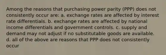 Among the reasons that purchasing power parity (PPP) does not consistently occur are: a. exchange rates are affected by interest rate differentials. b. exchange rates are affected by national income differentials and government controls. c. supply and demand may not adjust if no substitutable goods are available. d. all of the above are reasons that PPP does not consistently occur