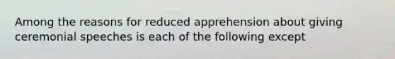 Among the reasons for reduced apprehension about giving ceremonial speeches is each of the following except