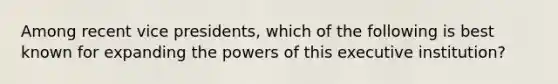 Among recent vice presidents, which of the following is best known for expanding the powers of this executive institution?