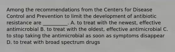 Among the recommendations from the Centers for Disease Control and Prevention to limit the development of antibiotic resistance are __________. A. to treat with the newest, effective antimicrobial B. to treat with the oldest, effective antimicrobial C. to stop taking the antimicrobial as soon as symptoms disappear D. to treat with broad spectrum drugs