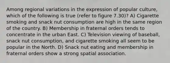 Among regional variations in the expression of popular culture, which of the following is true (refer to figure 7.30)? A) Cigarette smoking and snack nut consumption are high in the same region of the country. B) Membership in fraternal orders tends to concentrate in the urban East. C) Television viewing of baseball, snack nut consumption, and cigarette smoking all seem to be popular in the North. D) Snack nut eating and membership in fraternal orders show a strong spatial association.