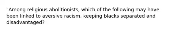 "Among religious abolitionists, which of the following may have been linked to aversive racism, keeping blacks separated and disadvantaged?