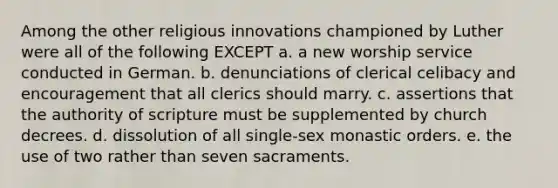 Among the other religious innovations championed by Luther were all of the following EXCEPT a. a new worship service conducted in German. b. denunciations of clerical celibacy and encouragement that all clerics should marry. c. assertions that the authority of scripture must be supplemented by church decrees. d. dissolution of all single-sex monastic orders. e. the use of two rather than seven sacraments.