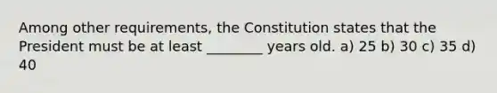 Among other requirements, the Constitution states that the President must be at least ________ years old. a) 25 b) 30 c) 35 d) 40