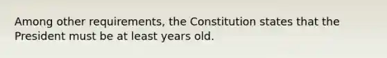 Among other requirements, the Constitution states that the President must be at least years old.