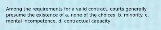 Among the requirements for a valid contract, courts generally presume the existence of a. none of the choices. b. minority. c. mental incompetence. d. contractual capacity