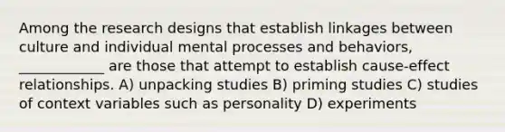 Among the research designs that establish linkages between culture and individual mental processes and behaviors, ____________ are those that attempt to establish cause-effect relationships. A) unpacking studies B) priming studies C) studies of context variables such as personality D) experiments