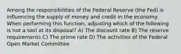 Among the responsibilities of the Federal Reserve (the Fed) is influencing the supply of money and credit in the economy. When performing this function, adjusting which of the following is not a tool at its disposal? A) The discount rate B) The reserve requirements C) The prime rate D) The activities of the Federal Open Market Committee