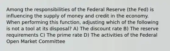 Among the responsibilities of the Federal Reserve (the Fed) is influencing the supply of money and credit in the economy. When performing this function, adjusting which of the following is not a tool at its disposal? A) The discount rate B) The reserve requirements C) The prime rate D) The activities of the Federal Open Market Committee