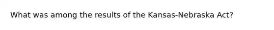 What was among the results of the Kansas-Nebraska Act?