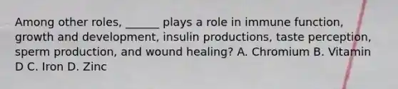 Among other roles, ______ plays a role in immune function, growth and development, insulin productions, taste perception, sperm production, and wound healing? A. Chromium B. Vitamin D C. Iron D. Zinc