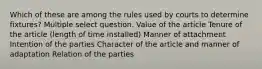 Which of these are among the rules used by courts to determine fixtures? Multiple select question. Value of the article Tenure of the article (length of time installed) Manner of attachment Intention of the parties Character of the article and manner of adaptation Relation of the parties