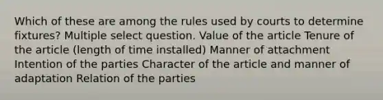 Which of these are among the rules used by courts to determine fixtures? Multiple select question. Value of the article Tenure of the article (length of time installed) Manner of attachment Intention of the parties Character of the article and manner of adaptation Relation of the parties