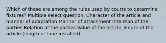 Which of these are among the rules used by courts to determine fixtures? Multiple select question. Character of the article and manner of adaptation Manner of attachment Intention of the parties Relation of the parties Value of the article Tenure of the article (length of time installed)