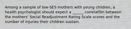 Among a sample of low-SES mothers with young children, a health psychologist should expect a ______ correlation between the mothers' Social Readjustment Rating Scale scores and the number of injuries their children sustain.