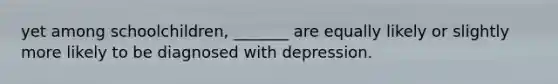 yet among schoolchildren, _______ are equally likely or slightly more likely to be diagnosed with depression.