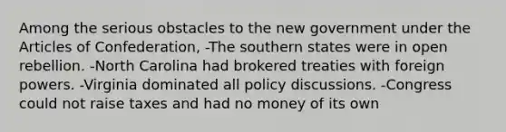 Among the serious obstacles to the new government under the Articles of Confederation, -The southern states were in open rebellion. -North Carolina had brokered treaties with foreign powers. -Virginia dominated all policy discussions. -Congress could not raise taxes and had no money of its own