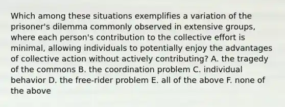 Which among these situations exemplifies a variation of the prisoner's dilemma commonly observed in extensive groups, where each person's contribution to the collective effort is minimal, allowing individuals to potentially enjoy the advantages of collective action without actively contributing? A. the tragedy of the commons B. the coordination problem C. individual behavior D. the free-rider problem E. all of the above F. none of the above