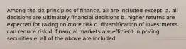 Among the six principles of finance, all are included except: a. all decisions are ultimately financial decisions b. higher returns are expected for taking on more risk c. diversification of investments can reduce risk d. financial markets are efficient in pricing securities e. all of the above are included