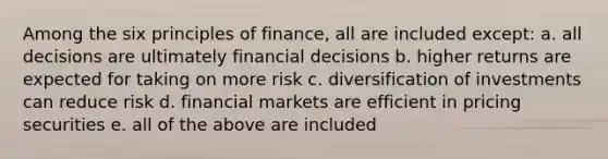 Among the six principles of finance, all are included except: a. all decisions are ultimately financial decisions b. higher returns are expected for taking on more risk c. diversification of investments can reduce risk d. financial markets are efficient in pricing securities e. all of the above are included