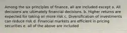 Among the six principles of finance, all are included except a. All decisions are ultimately financial decisions. b. Higher returns are expected for taking on more risk c. Diversification of investments can reduce risk d. Financial markets are efficient in pricing securities e. all of the above are included