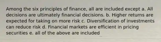 Among the six principles of finance, all are included except a. All decisions are ultimately financial decisions. b. Higher returns are expected for taking on more risk c. Diversification of investments can reduce risk d. Financial markets are efficient in pricing securities e. all of the above are included