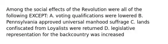 Among the social effects of the Revolution were all of the following EXCEPT: A. voting qualifications were lowered B. Pennsylvania approved universal manhood suffrage C. lands confiscated from Loyalists were returned D. legislative representation for the backcountry was increased