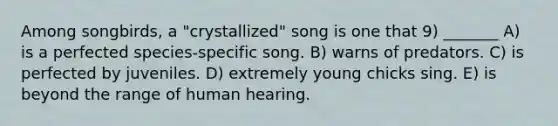 Among songbirds, a "crystallized" song is one that 9) _______ A) is a perfected species-specific song. B) warns of predators. C) is perfected by juveniles. D) extremely young chicks sing. E) is beyond the range of human hearing.