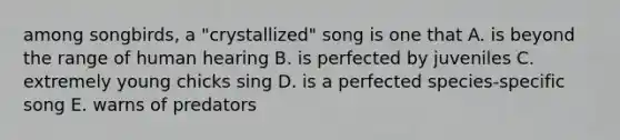 among songbirds, a "crystallized" song is one that A. is beyond the range of human hearing B. is perfected by juveniles C. extremely young chicks sing D. is a perfected species-specific song E. warns of predators