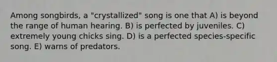 Among songbirds, a "crystallized" song is one that A) is beyond the range of human hearing. B) is perfected by juveniles. C) extremely young chicks sing. D) is a perfected species-specific song. E) warns of predators.