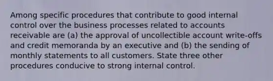 Among specific procedures that contribute to good internal control over the business processes related to accounts receivable are (a) the approval of uncollectible account write-offs and credit memoranda by an executive and (b) the sending of monthly statements to all customers. State three other procedures conducive to strong internal control.