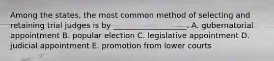 Among the states, the most common method of selecting and retaining trial judges is by ___________________. A. gubernatorial appointment B. popular election C. legislative appointment D. judicial appointment E. promotion from lower courts