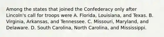 Among the states that joined the Confederacy only after Lincoln's call for troops were A. Florida, Louisiana, and Texas. B. Virginia, Arkansas, and Tennessee. C. Missouri, Maryland, and Delaware. D. South Carolina, North Carolina, and Mississippi.