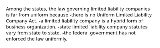 Among the states, the law governing limited liability companies is far from uniform because -there is no Uniform Limited Liability Company Act. -a limited liability company is a hybrid form of business organization. -state limited liability company statutes vary from state to state. -the federal government has not enforced the law uniformly.