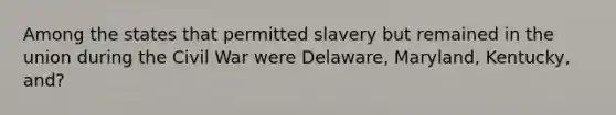 Among the states that permitted slavery but remained in the union during the Civil War were Delaware, Maryland, Kentucky, and?