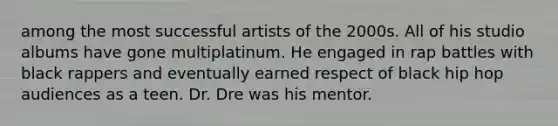 among the most successful artists of the 2000s. All of his studio albums have gone multiplatinum. He engaged in rap battles with black rappers and eventually earned respect of black hip hop audiences as a teen. Dr. Dre was his mentor.