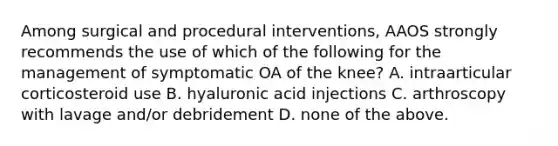 Among surgical and procedural interventions, AAOS strongly recommends the use of which of the following for the management of symptomatic OA of the knee? A. intraarticular corticosteroid use B. hyaluronic acid injections C. arthroscopy with lavage and/or debridement D. none of the above.