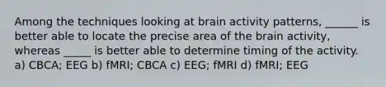 Among the techniques looking at brain activity patterns, ______ is better able to locate the precise area of the brain activity, whereas _____ is better able to determine timing of the activity. a) CBCA; EEG b) fMRI; CBCA c) EEG; fMRI d) fMRI; EEG