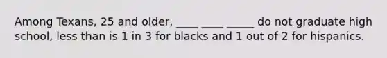 Among Texans, 25 and older, ____ ____ _____ do not graduate high school, less than is 1 in 3 for blacks and 1 out of 2 for hispanics.