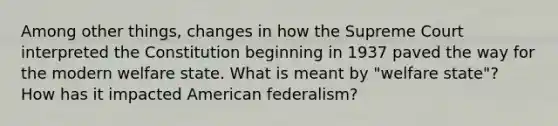 Among other things, changes in how the Supreme Court interpreted the Constitution beginning in 1937 paved the way for the modern welfare state. What is meant by "welfare state"? How has it impacted American federalism?