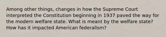 Among other things, changes in how the Supreme Court interpreted the Constitution beginning in 1937 paved the way for the modern welfare state. What is meant by the welfare state? How has it impacted American federalism?