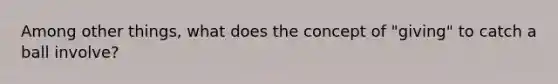 Among other things, what does the concept of "giving" to catch a ball involve?