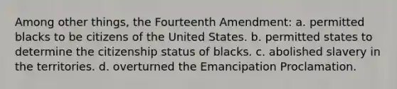 Among other things, the Fourteenth Amendment: a. permitted blacks to be citizens of the United States. b. permitted states to determine the citizenship status of blacks. c. abolished slavery in the territories. d. overturned the Emancipation Proclamation.