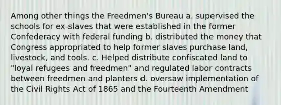 Among other things the Freedmen's Bureau a. supervised the schools for ex-slaves that were established in the former Confederacy with federal funding b. distributed the money that Congress appropriated to help former slaves purchase land, livestock, and tools. c. Helped distribute confiscated land to "loyal refugees and freedmen" and regulated labor contracts between freedmen and planters d. oversaw implementation of the Civil Rights Act of 1865 and the Fourteenth Amendment