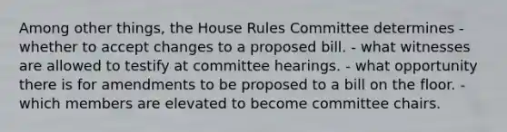 Among other things, the House Rules Committee determines - whether to accept changes to a proposed bill. - what witnesses are allowed to testify at committee hearings. - what opportunity there is for amendments to be proposed to a bill on the floor. - which members are elevated to become committee chairs.