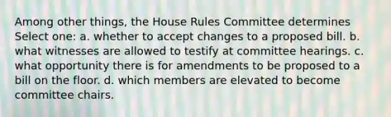 Among other things, the House Rules Committee determines Select one: a. whether to accept changes to a proposed bill. b. what witnesses are allowed to testify at committee hearings. c. what opportunity there is for amendments to be proposed to a bill on the floor. d. which members are elevated to become committee chairs.