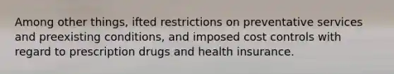 Among other things, ifted restrictions on preventative services and preexisting conditions, and imposed cost controls with regard to prescription drugs and health insurance.